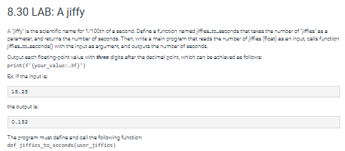 8.30 LAB: A jiffy
Ajiffy" is the scientific name for 1/100th of a second. Define a function named jiffies_to_seconds that takes the number of "jiffies" as a
parameter, and returns the number of seconds. Then, write a main program that reads the number of jiffies (float) as an ingut, calls function
jiffies_to_seconds with the input as argument, and outputs the number of seconds.
Output each floating-point value with three digits after the decimal point, which can be achieved as follows:
print (f'(your_value:.3f}')
Ex: If the input is:
15.25
the output is:
0.152
The program must define and call the following function:
def jiffies_to_seconds (user_jiffies)