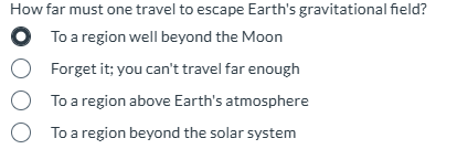 How far must one travel to escape Earth's gravitational field?
To a region well beyond the Moon
Forget it; you can't travel far enough
To a region above Earth's atmosphere
To a region beyond the solar system