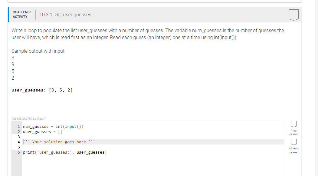 CHALLENGE
ACTIVITY
10.3.1: Get user guesses.
Write a loop to populate the list user_guesses with a number of guesses. The variable num_guesses is the number of guesses the
user will have, which is read first as an integer. Read each guess (an integer) one at a time using int(input()).
Sample output with input:
3
9
5
2
user_guesses: [9, 5, 2]
428668.2827818.qx3zqy7
1 num_guesses = int(input())
2 user_guesses = []
3
4 Your solution goes here ***
5
6 print('user_guesses:', user_guesses)
1 test
passed
All tests
passed