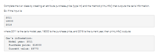 Complete the Car class by creating an attribute purchase price (type int) and the method print.info that outputs the car's information.
Ex If the input is
2011
18000
2018
where 2011 is the car's model year, 18000 is the purchase price, and 2018 is the current year, then print.info(outputs:
Car'a information:
Model year: 2011
Purchase price: $18000
Current value: $5770