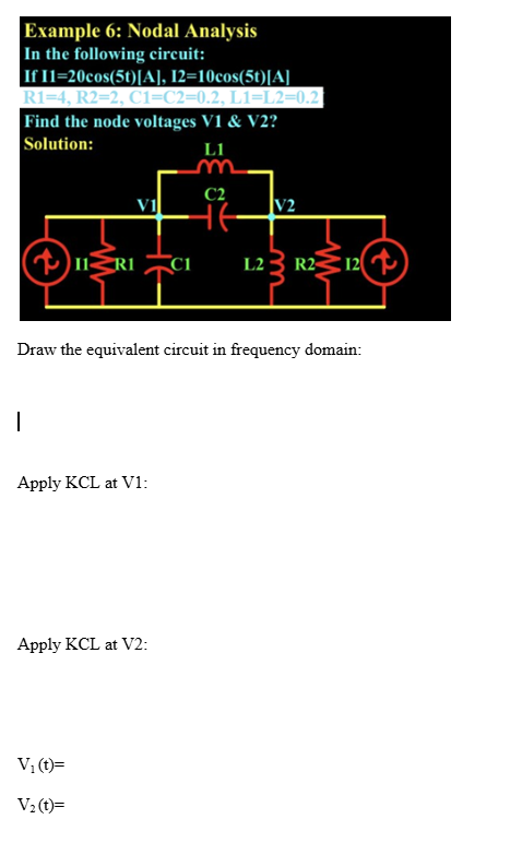 Example 6: Nodal Analysis
In the following circuit:
If 11=20cos(5t)[A], 12=10cos(5t)[A]
R1=4, R2=2, C1=C2=0.2, L1=L2=0.2|
Find the node voltages V1 & V2?
Solution:
LI
m
C2
V1
++
V2
IIRI
C1
12
L2
22
R2
12
Draw the equivalent circuit in frequency domain:
|
Apply KCL at V1:
Apply KCL at V2:
V₁(t)=
V2(t)=