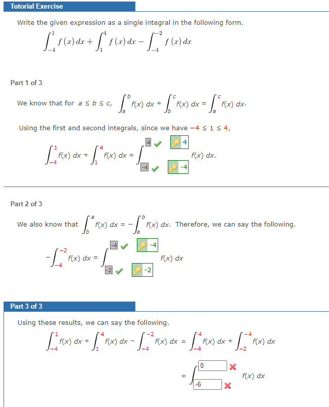 Tutorial Exercise
Write the given expression as a single integral in the following form.
[²56₂
[16
Part 1 of 3
f (x) dx +
We know that for a ≤ b ≤ c,
Part 2 of 3
f(x) dx +
√ 1 (x) dx -
[
Using the first and second integrals, since we have -4 ≤ 1 ≤ 4,
4
We also know that
-2
-=[
[² fo
·b
[° f(x) dx + √² (x) dx = [° f(x) dx-
rb
· [² f(x) dx = -√ ° F
f(x) dx=
f (x) dx
f(x) dx =
f(x) dx.
f(x) dx. Therefore, we can say the following.
f(x) dx
Part 3 of 3
Using these results, we can say the following.
4
-2
[²x] dx + [²Rx) de - [² ras dx = [* Rx) dx + [ - * Pox) dar
f(x)
F(x)
f(x) dx
F(x)
f(x)
F(x) FQ
f(x) dx
-4
-4
0
-6
X
X
f(x) dx