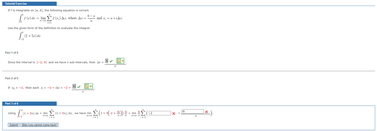 Tutorial Exercise
If f is integrable on [a, b], the following equation is correct.
72
[²ƒ (x) dx = = limf (x₂) Ar, where Ar =
Δ.,
72-00
i=1
Use the given form of the definition to evaluate the integral.
La
Part 1 of 6
Part 2 of 6
(1 + 5x) dx
If Xo = -2, then each x; = −2+iAx = -2 +
Part 3 of 6
Since the interval is [-2, 4] and we have n sub-intervals, then Ax= 6 ✔
Using
b- a
n
Submit Skip_(you cannot come back)
n
and x = a +iAx.
6i
n
n
[₂₁² +
(1 + 5x) dx = lim Σ (1 + 5xi) Δx, we have lim Σ (1
i=1
i = 1
n
6
(1 + 5(-2 + $i)) — = lim -
· = lim £Σ (Ε
n
i = 1
X
6i
n
X