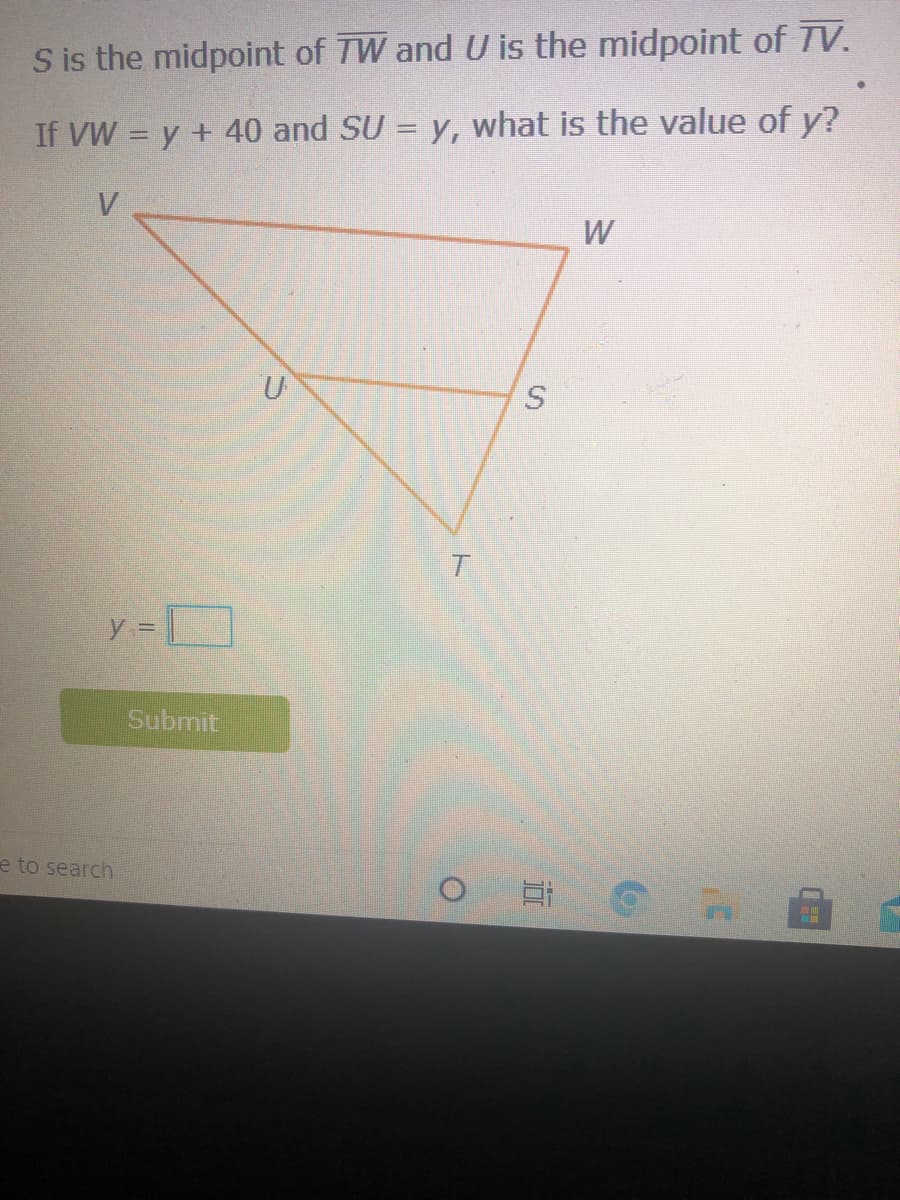 S is the midpoint of TW and U is the midpoint of TV.
If VW = y + 40 and SU = y, what is the value of y?
V
y =
Submit
e to search
近
