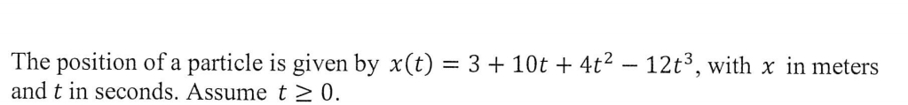 The position of a particle is given by x(t) = 3 + 10t + 4t2 – 12t3, with x in meters
and t in seconds. Assume t>0.
