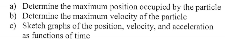 a) Determine the maximum position occupied by the particle
b) Determine the maximum velocity of the particle
c) Sketch graphs of the position, velocity, and acceleration
as functions of time
