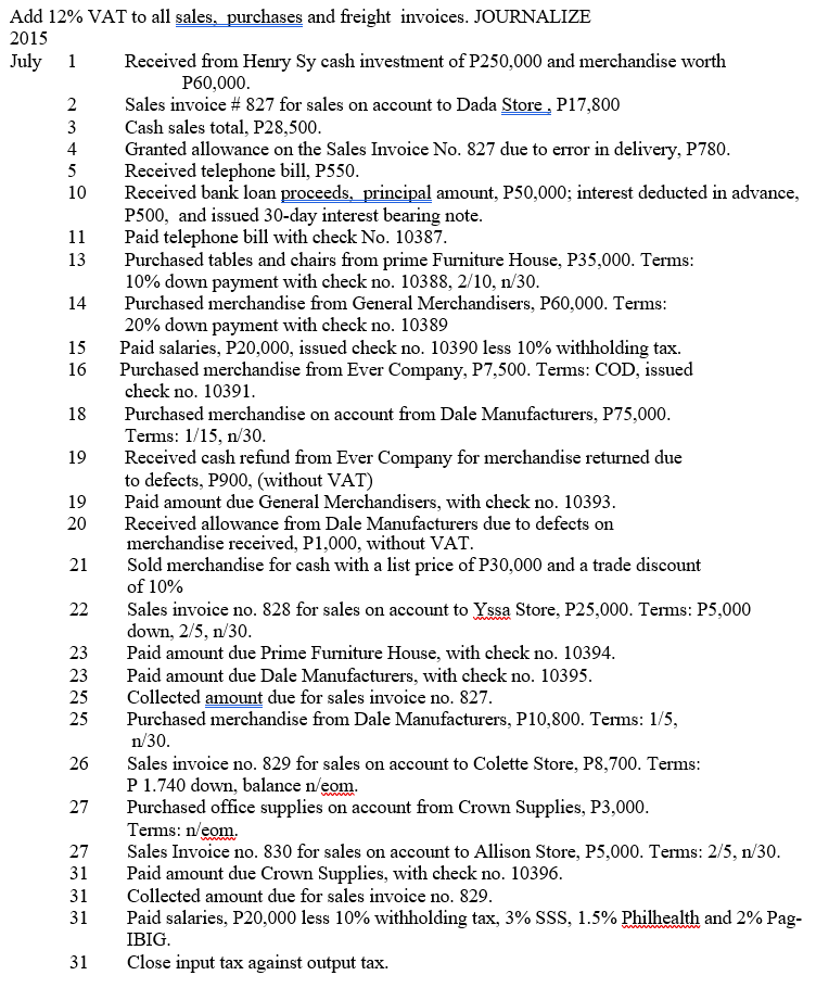 Add 12% VAT to all sales, purchases and freight invoices. JOURNALIZE
2015
July 1
Received from Henry Sy cash investment of P250,000 and merchandise worth
P60,000.
Sales invoice # 827 for sales on account to Dada Store , P17,800
Cash sales total, P28,500.
Granted allowance on the Sales Invoice No. 827 due to error in delivery, P780.
Received telephone bill, P550.
Received bank loan proceeds, principal amount, P50,000; interest deducted in advance,
P500, and issued 30-day interest bearing note.
Paid telephone bill with check No. 10387.
Purchased tables and chairs from prime Furniture House, P35,000. Terms:
10% down payment with check no. 10388, 2/10, n/30.
Purchased merchandise from General Merchandisers, P60,000. Terms:
20% down payment with check no. 10389
Paid salaries, P20,000, issued check no. 10390 less 10% withholding tax.
Purchased merchandise from Ever Company, P7,500. Tems: COD, issued
check no. 10391.
2
3
4
5
10
11
13
14
15
16
Purchased merchandise on account from Dale Manufacturers, P75,000.
Terms: 1/15, n/30.
Received cash refund from Ever Company for merchandise returned due
to defects, P900, (without VAT)
Paid amount due General Merchandisers, with check no. 10393.
Received allowance from Dale Manufacturers due to defects on
merchandise received, P1,000, without VAT.
Sold merchandise for cash with a list price of P30,000 and a trade discount
of 10%
18
19
19
20
21
Sales invoice no. 828 for sales on account to Yssa Store, P25,000. Tems: P5,000
down, 2/5, n/30.
Paid amount due Prime Furniture House, with check no. 10394.
Paid amount due Dale Manufacturers, with check no. 10395.
Collected amount due for sales invoice no. 827.
Purchased merchandise from Dale Manufacturers, P10,800. Terms: 1/5,
n/30.
22
23
23
25
25
Sales invoice no. 829 for sales on account to Colette Store, P8,700. Terms:
P 1.740 down, balance n/eom.
Purchased office supplies on account from Crown Supplies, P3,000.
Terms: n/eom.
Sales Invoice no. 830 for sales on account to Allison Store, P5,000. Terms: 2/5, n/30.
Paid amount due Crown Supplies, with check no. 10396.
Collected amount due for sales invoice no. 829.
26
27
27
31
31
31
Paid salaries, P20,000 less 10% withholding tax, 3% SSS, 1.5% Philhealth and 2% Pag-
IBIG.
31
Close input tax against output tax.
