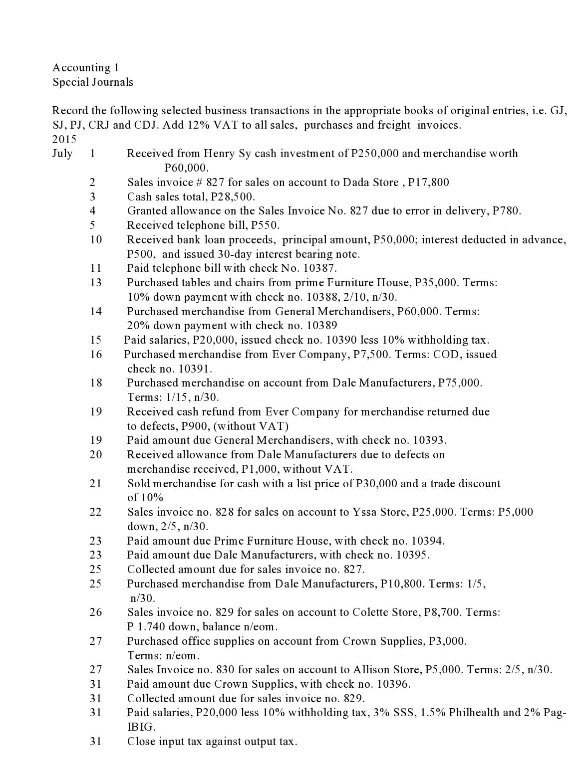 Accounting 1
Special Journals
Record the following selected business transactions in the appropriate books of original entries, i.e. GJ,
SJ, PJ, CRJ and CDJ. Add 12% VAT to all sales, purchases and freight invoices.
2015
July
1
Received from Henry Sy cash investment of P250,000 and merchandise worth
P60,000.
Sales invoice # 827 for sales on account to Dada Store , P17,800
Cash sales total, P28,500.
Granted allowance on the Sales Invoice No. 827 due to error in delivery, P780.
Received telephone bill, P550.
Received bank loan proceeds, principal amount, P50,000; interest deducted in advance,
P500, and issued 30-day interest bearing note.
Paid telephone bill with check No. 10387.
Purchased tables and chairs from prime Furniture House, P35,000. Terms:
10% down payment with check no. 10388, 2/10, n/30.
Purchased merchandise from General Merchandisers, P60,000. Terms:
20% down payment with check no. 10389
Paid salaries, P20,000, issued check no. 10390 less 10% withholding tax.
Purchased merchandise from Ever Company, P7,500. Terms: COD, issued
2
3
4
5
10
11
13
14
15
16
check no. 10391.
Purchased merchandise on account from Dale Manufacturers, P75,000.
Terms: 1/15, n/30.
18
Received cash refund from Ever Company for merchandise returned due
to defects, P900, (without VAT)
Paid amount due General Merchandisers, with check no. 10393.
19
19
20
Received allowance from Dale Manufacturers due to defects on
merchandise received, P1,000, without VAT.
Sold merchandise for cash with a list price of P30,000 and a trade discount
21
of 10%
Sales invoice no. 828 for sales on account to Yssa Store, P25,000. Terms: P5,000
down, 2/5, n/30.
Paid amount due Prime Furniture House, with check no. 10394.
Paid amount due Dale Manufacturers, with check no. 10395.
22
23
23
25
Collected amount due for sales invoice no. 827.
Purchased merchandise from Dale Manufacturers, P10,800. Terms: 1/5,
n/30.
25
Sales invoice no. 829 for sales on account to Colette Store, P8,700. Terms:
P 1.740 down, balance n/eom.
Purchased office supplies on account from Crown Supplies, P3,000.
26
27
Terms: n/eom.
27
Sales Invoice no. 830 for sales on account to Allison Store, P5,000. Terms: 2/5, n/30.
31
Paid amount due Crown Supplies, with check no. 10396.
31
Collected amount due for sales invoice no. 829.
31
Paid salaries, P20,000 less 10% withholding tax, 3% SSS, 1.5% Philhealth and 2% Pag-
IBIG.
31
Close input tax against output tax.
