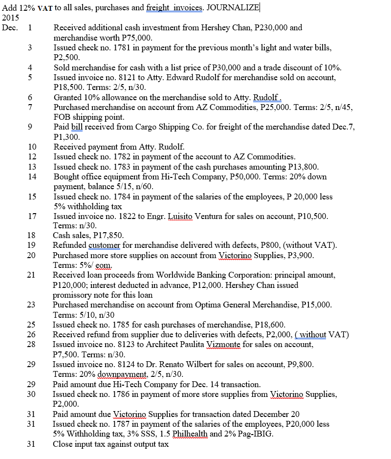 Add 12% VAT to all sales, purchases and freight invoices. JOURNALIZE
2015
Received additional cash investment from Hershey Chan, P230,000 and
merchandise worth P75,000.
Issued check no. 1781 in payment for the previous month's light and water bills,
P2,500.
Sold merchandise for cash with a list price of P30,000 and a trade discount of 10%.
Issued invoice no. 8121 to Atty. Edward Rudolf for merchandise sold on account,
P18,500. Terms: 2/5, n/30.
Granted 10% allowance on the merchandise sold to Atty. Rudolf.
Purchased merchandise on account from AZ Commodities, P25,000. Terms: 2/5, n/45,
FOB shipping point.
Paid bill received from Cargo Shipping Co. for freight of the merchandise dated Dec.7,
Dec. 1
3
4
5
7
9
P1,300.
Received payment from Atty. Rudolf.
Issued check no. 1782 in payment of the account to AZ Commodities.
Issued check no. 1783 in payment of the cash purchases amounting P13,800.
Bought office equipment from Hi-Tech Company, P50,000. Terms: 20% down
payment, balance 5/15, n/60.
Issued check no. 1784 in payment of the salaries of the employees, P 20,000 less
5% withholding tax
Issued invoice no. 1822 to Engr. Luisito Ventura for sales on account, P10,500.
Terms: n/30.
10
12
13
14
15
17
Cash sales, P17,850.
Refunded customer for merchandise delivered with defects, P800, (without VAT).
Purchased more store supplies on account from Vietorino Supplies, P3,900.
Terms: 5%/ eom.
Received loan proceeds from Worldwide Banking Corporation: principal amount,
P120,000; interest deducted in advance, P12,000. Hershey Chan issued
promissory note for this loan
Purchased merchandise on account from Optima General Merchandise, P15,000.
Terms: 5/10, n/30
Issued check no. 1785 for cash purchases of merchandise, P18,600.
Received refund from supplier due to deliveries with defects, P2,000, ( without VAT)
Issued invoice no. 8123 to Architect Paulita Vizmonte for sales on account,
P7,500. Terms: n/30.
Issued invoice no. 8124 to Dr. Renato Wilbert for sales on account, P9,800.
Terms: 20% downpayment. 2/5, n/30.
Paid amount due Hi-Tech Company for Dec. 14 transaction.
Issued check no. 1786 in payment of more store supplies from Victorino Supplies,
P2,000.
Paid amount due Victorino Supplies for transaction dated December 20
Issued check no. 1787 in payment of the salaries of the employees, P20,000 less
5% Withholding tax, 3% SSS, 1.5 Philhealth and 2% Pag-IBIG.
Close input tax against output tax
18
19
20
21
23
25
26
28
29
29
30
31
31
31
