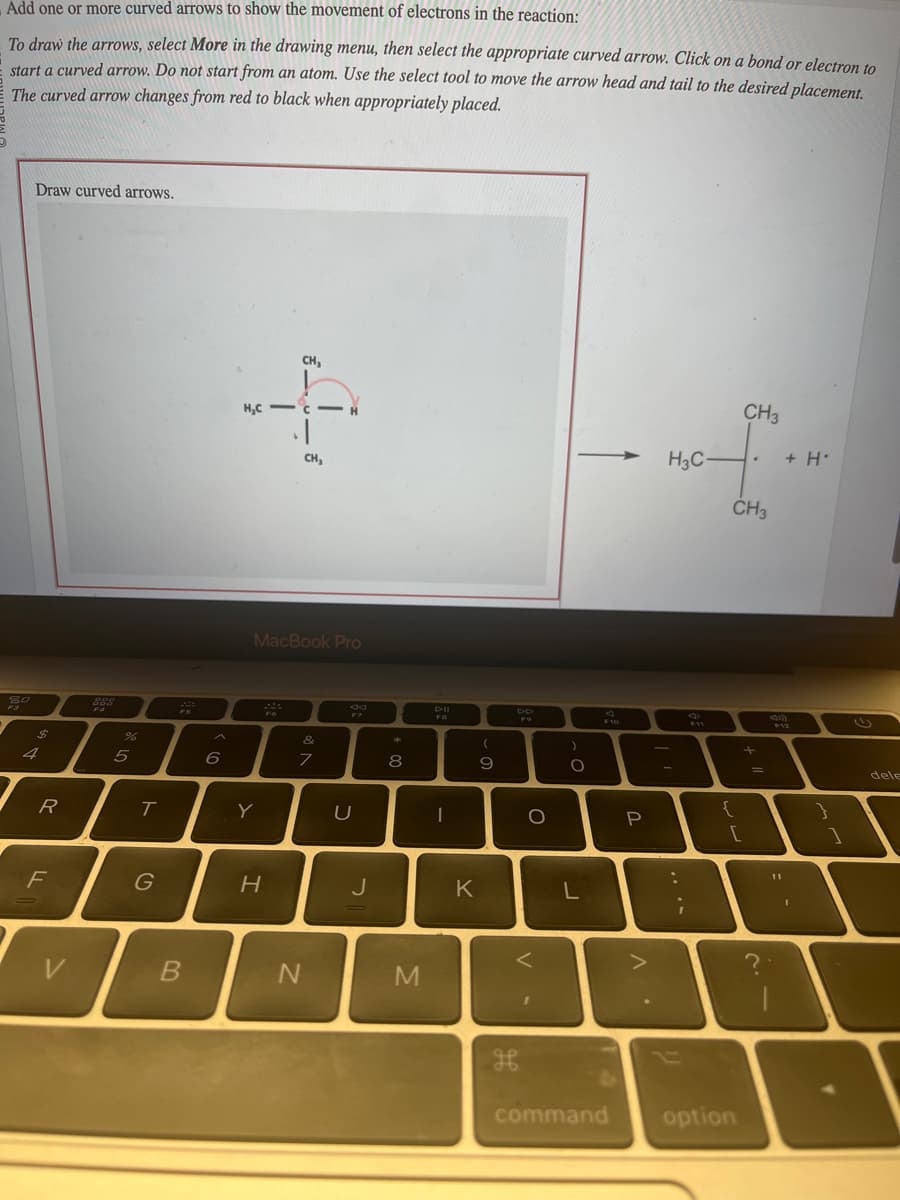 Add
one or more curved arrows to show the movement of electrons in the reaction:
To draw the arrows, select More in the drawing menu, then select the appropriate curved arrow. Click on a bond or electron to
start a curved arrow. Do not start from an atom. Use the select tool to move the arrow head and tail to the desired placement.
The curved arrow changes from red to black when appropriately placed.
80
Draw curved arrows.
$
R
F
999
%
5
T
G
20
B
^
6
CH₂
+
CH₂
H₂C
MacBook Pro
Y
H
&
7
N
F7
U
J
*
8
M
Dil
I
(
9
K
дв
DD
F9
O
<
1
)
O
L
F10
P
A
CH3
mof.
H3C-
CH3
{
[
command option
+
=
sam
+ H
I
1
را
dele