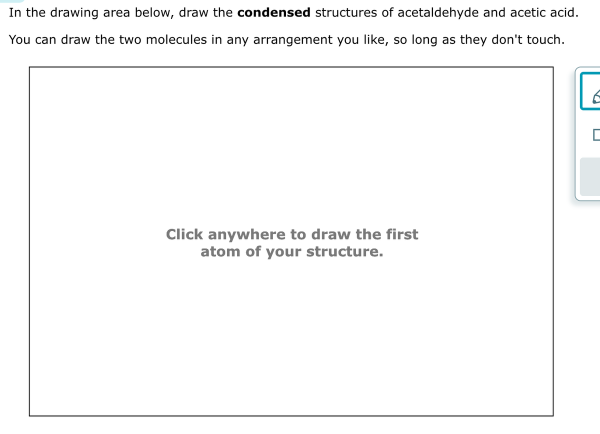 In the drawing area below, draw the condensed structures of acetaldehyde and acetic acid.
You can draw the two molecules in any arrangement you like, so long as they don't touch.
Click anywhere to draw the first
atom of your structure.
E