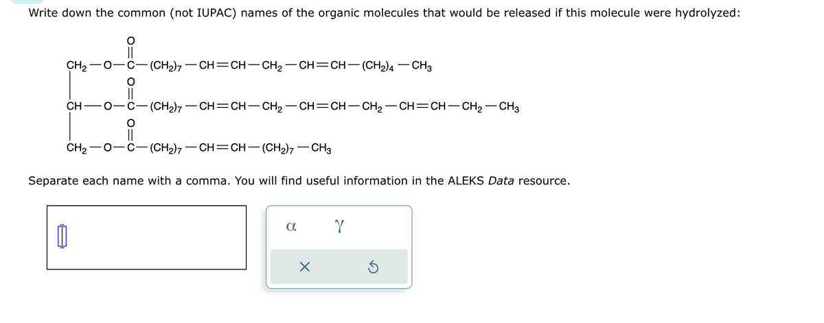 Write down the common (not IUPAC) names of the organic molecules that would be released if this molecule were hydrolyzed:
CH₂-
CH
CH₂
O
Ú
O
(CH₂)7 — CH=CH-CH₂-CH=CH-(CH2)4 - CH3
(CH₂)7-CH=CH-CH₂-CH=CH-CH₂-CH=CH-CH₂ - CH3
(CH2),—CH=CH—(CH2),—CH3
Separate each name with a comma. You will find useful information in the ALEKS Data resource.
a
X
Y
Ś