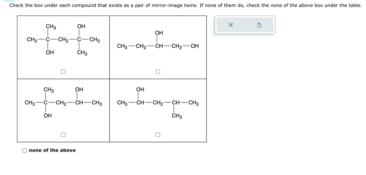 Check the box under each compound that exists as a pair of mirror-image twins. If none of them do, check the none of the above box under the table.
CH3
CH3
CH3
OH
CH3
-CH₂
OH
OH
none of the above
CH3
-CH3
CH3 -CH₂
OH
OH
+4
-CH₂- -CH-CH3 CH3 CH- -CH₂- CH-CH3
OH
CH-CH₂
OH
CH3
X
Ś