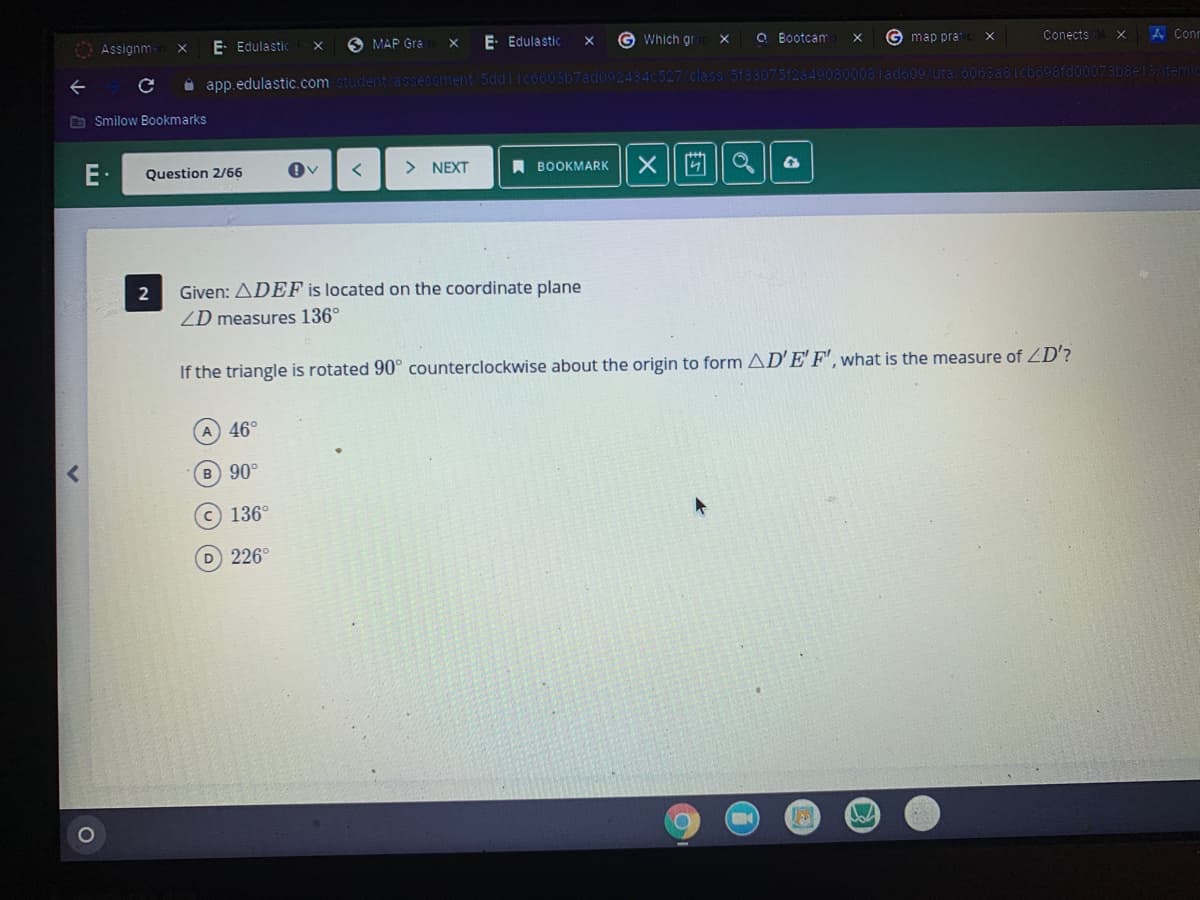 G Which gr
O Bootcam
G map pra
A Conr
Conects
E Edulastic
O MAP Gra
E. Edulastic
X
Assignm
0081ado09/uta/6068a8
sfdoo073bee13/temic
O app.edulastic.com student/assessment/5ddlIco603b7ad092434c527/class
O Smilow Bookmarks
E:
> NEXT
A BOOKMARK
Question 2/66
2
Given: ADEF is located on the coordinate plane
ZD measures 136°
If the triangle is rotated 90° counterclockwise about the origin to form AD'E'F', what is the measure of ZD'?
A 46°
B 90°
136°
D 226°
