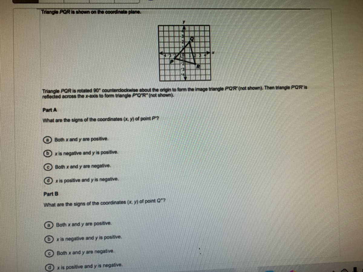 Triangle PQR is shown on the coordinate plane.
Triangle PQR is rotated 90* counterclockwise about the origin to form the image triangle P'Q'R' (not shown). Then triangle P'QR'is
reflected across the x-axis to form triangle P"Q'R" (not shown).
Part A
What are the signs of the coordinates (x, y) of point P?
Both x and y are positive.
6 x is negative and y is positive.
© Both x and y are negative.
x is positive and y is negative.
Part B
What are the signs of the coordinates (x, y) of point Q?
O Both x and y are positive.
bx is negative and y is positive.
Both x and y are negative.
x is positive and y is negative.
O O O O
