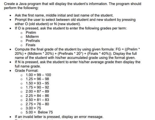 Create a Java program that will display the student's information. The program should
perform the folowing:
Ask the first name, middle initial and last name of the student.
• Prompt the user to select between old student and new student by pressing
either O (old student) or N (new student).
• IfO is pressed, ask the student to enter the folowing grades per term:
o Prelim
o Midterm
o Prefinals
o Finals
Compute the final grade of the student by using given formula: FG = ((Prelim*
20%) + (Midterm 20%) + (Prefinals 20') + (Finals * 40%)). Display the full
name of the student with his/her accumulated grade using the format given.
• IfN is pressed, ask the student to enter his/her average grade then display the
full name grade.
Grade Format:
o 1.00 = 99 - 100
o 1.25 = 96 - 98
o 1.50 = 93 - 95
o 1.75 = 90 – 92
o 2.00 = 87 - 89
o 2.25 = 84 - 86
o 2.50 = 81 - 83
o 2.75 = 76 -80
o 3.00 = 75
o 5.00 = Below 75
If an invalid letter is pressed, display an error message.
%3D
