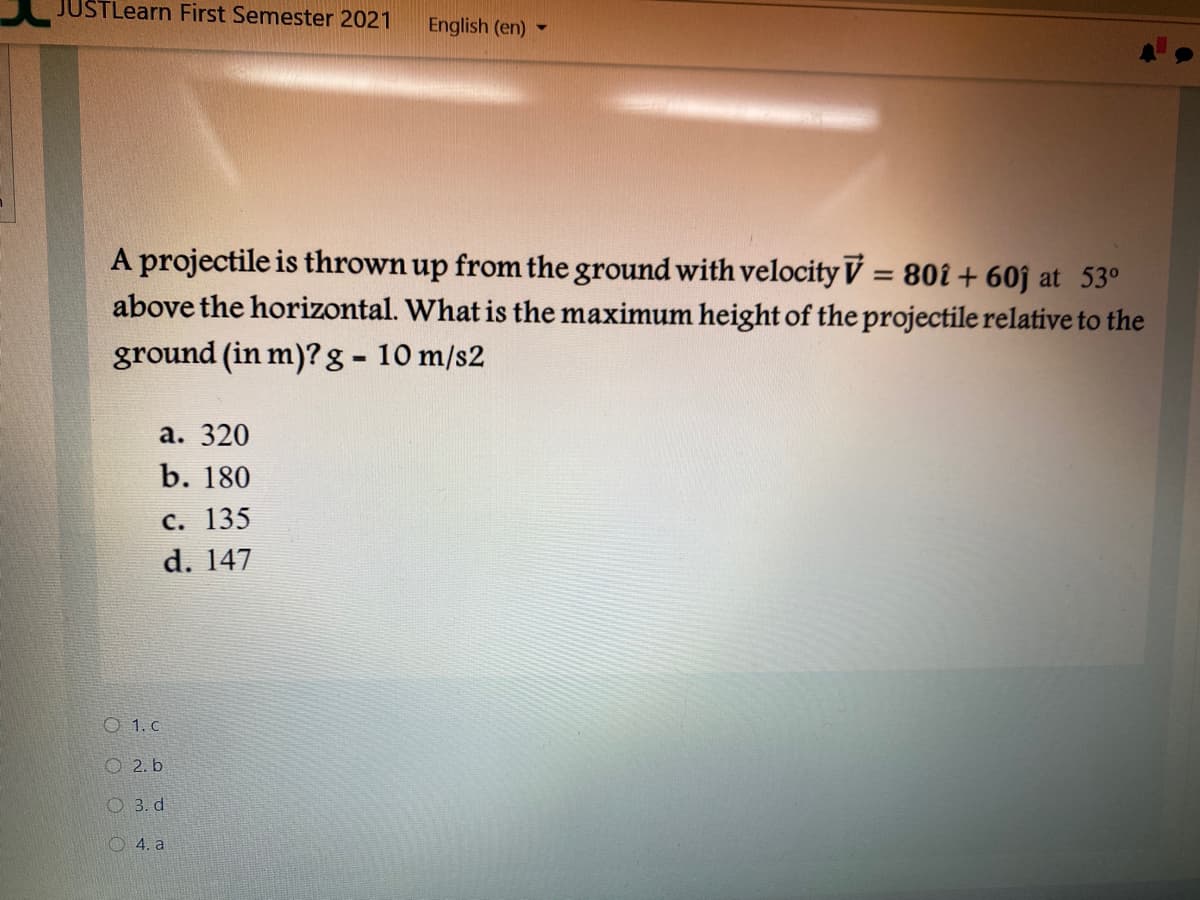 JUSTLearn First Semester 2021
English (en)
A projectile is thrown up from the ground with velocity V = 80î + 60j at 53°
above the horizontal. What is the maximum height of the projectile relative to the
ground (in m)? g- 10 m/s2
%3D
а. 320
b. 180
с. 135
d. 147
O 1. c
O 2. b
O 3. d
O 4. a
