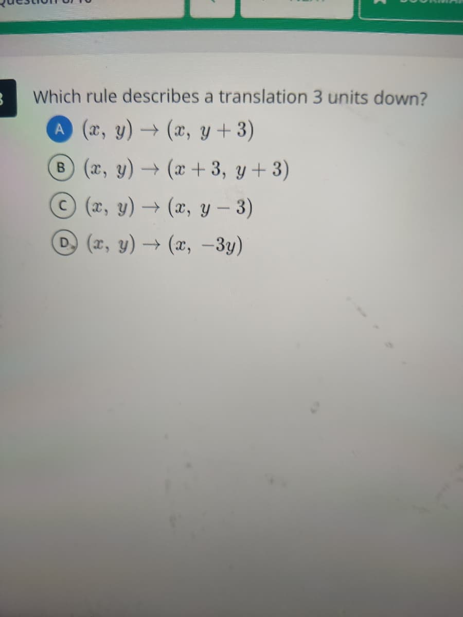 Which rule describes a translation 3 units down?
A (x, y) → (x, y + 3)
B (x, y) → (x +3, y+ 3)
C (x, y) → (x, y – 3)
D (x, y) → (x, -3y)
