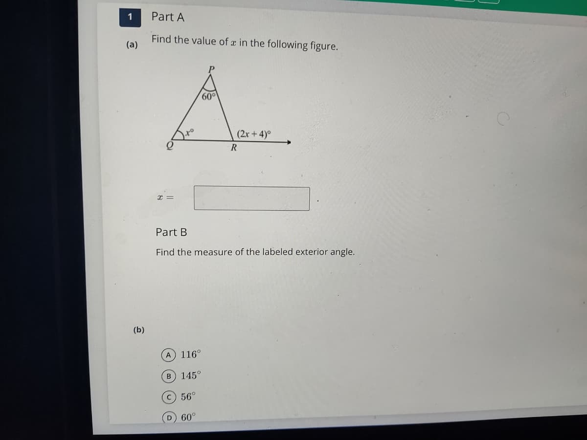 1
Part A
Find the value of a in the following figure.
(a)
60
(2x +4)°
x =
Part B
Find the measure of the labeled exterior angle.
(b)
A 116°
B 145°
C 56°
D 60°
