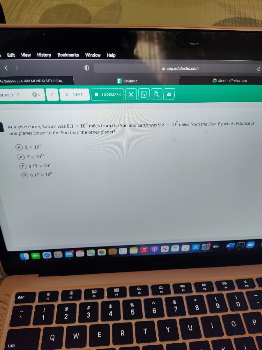 mano
• Edit
View History
Bookmarks
Window Help
A app.edulastic.com
As.Salmon ELA 8R3 MONDAYS/TUESDA.
E Edulastic
a Meet - cff-ytyg-und
stion 3/12
> NEXT
I BOOKMARK
At a given time, Saturn was 9.1 x 10° miles from the Sun and Earth was 9.3 x 10' miles from the Sun. By what distance is
one planet closer to the Sun than the other planet?
A 2 × 10'
B 2x 1015
© 8.17 x 107
D 8.17 x 108
DO
16
esc
14
&
!
@
2#
7
1
2
Q
W
E
tab
*3:
