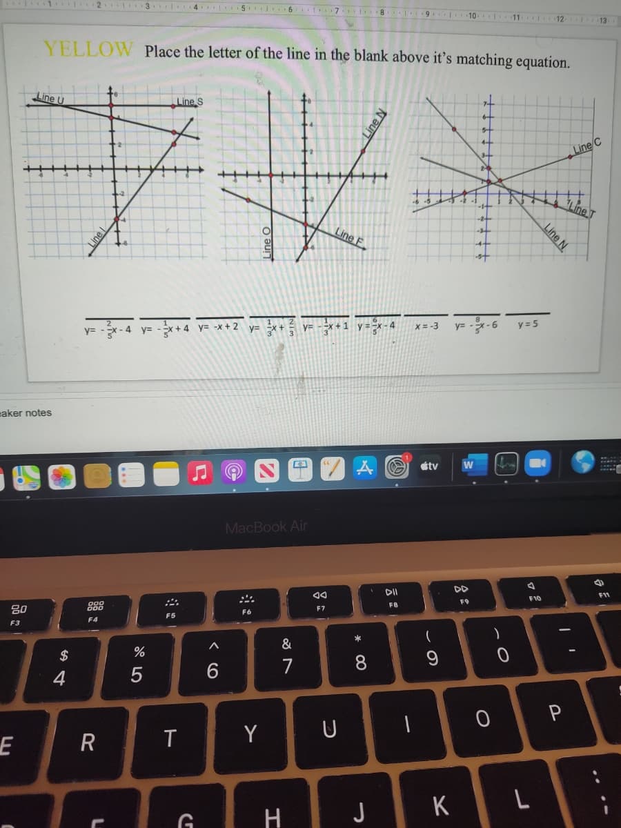 |1 2 3 4 5 6 1 7 I8 9
10
11
12
13
YELLOW Place the letter of the line in the blank above it’s matching equation.
Line U
Line S
Line C
Line T
Line F
1 y=-x-4
X= -3
y= -x-6
y = 5
y3=
4 y=
x+4 y= -x + 2
y= Ex+
y=
3
eaker notes
étv
MacBook Air
DI
F1
F10
F9
80
888
FB
F7
F6
F5
F4
F3
*
&
$
7
4
T
Y
U
R
H
J
K
Line N
Line N.
Line
* 00
< (O
