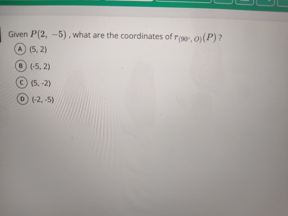 Given P(2, -5) , what are the coordinates of r(90°, O) (P) ?
A (5, 2)
B (-5, 2)
C(5,-2)
D(-2, -5)
