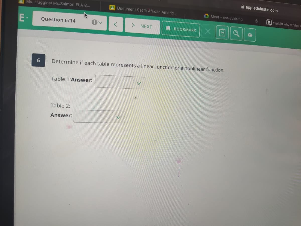 A app.edulastic.com
Ms. Huggins/ Ms.Salmon ELA 8..
ADocument Set 1: African Americ...
C Meet - cor-vvkk-fig
Bexplain why whites
E·
Question 6/14
> NEXT
BOOKMARK
Determine if each table represents a linear function or a nonlinear function.
Table 1:Answer:
Table 2:
Answer:
