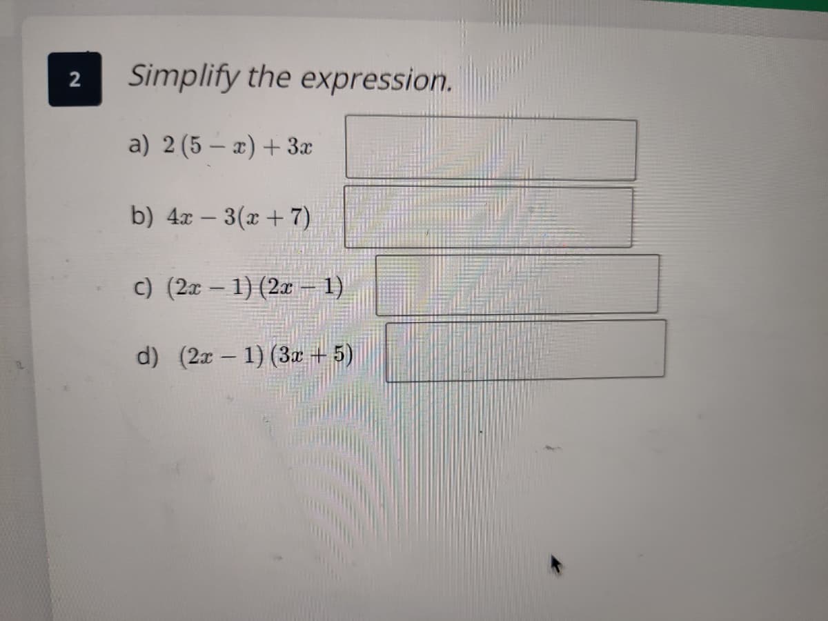 ### Simplify the expression.

1. **a)** \(2(5 - x) + 3x\)

   [Text Box for Simplified Expression]

2. **b)** \(4x - 3(x + 7)\)

   [Text Box for Simplified Expression]

3. **c)** \((2x - 1)(2x - 1)\)

   [Text Box for Simplified Expression]

4. **d)** \((2x - 1)(3x + 5)\)

   [Text Box for Simplified Expression]

**Explanation:**

To simplify these expressions, apply the correct mathematical operations such as distribution, combining like terms, and applying the FOIL method for binomials.

- For **part a**, distribute the \(2\) across both terms inside the parentheses and then combine like terms with \(3x\).
  
- In **part b**, distribute the \(-3\) across both terms inside the parentheses and then combine like terms with \(4x\).

- For **part c**, use the FOIL (First, Outer, Inner, Last) method to expand the binomials.

- In **part d**, also use the FOIL method to expand the binomials.

Fill in the text boxes with the simplified versions of each expression.