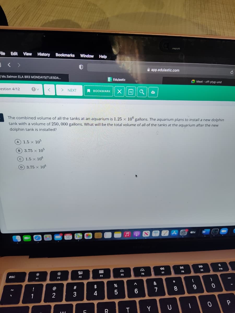 maruo
File Edit View History
Bookmarks
Window
Help
A app.edulastic.com
Ms.Salmon ELA BR3 MONDAYS/TUESDA.
Edulastic
O Meet - cff-ytyg-und
estion 4/12
> NEXT
A BOOKMARK
The combined volume of all the tanks at an aquarium is 1.25 x 10° gallons. The aquarium plans to install a new dolphin
tank with a volume of 250, 000 gallons. What will be the total volume of all of the tanks at the aquarium after the new
dolphin tank is installed?
A 1.5 x 105
3.75 x 10%
C 1.5 x 106
D 3.75 x 106
DO
80
88
16
F4
esc
F3
F1
F2
&
!
#3
$
7
8.
1
2
3
4
T
Y
