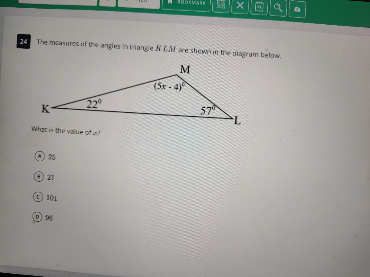 留||X||]
BOOKMARK
24
The measures of the angles in triangle KLM are shown in the diagram below.
(5x-4)
220
57
7.
K-
What is the value of x?
25
B 21
C 101
D 96
