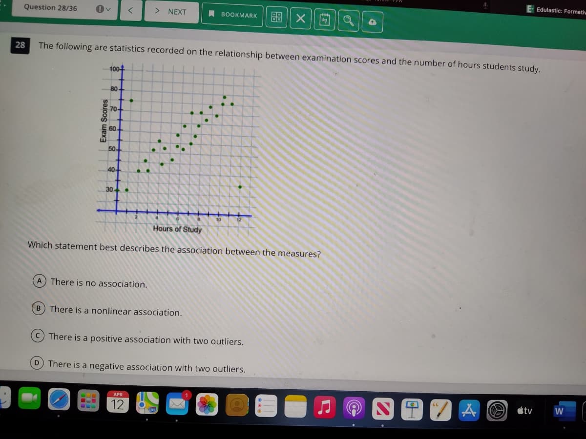 E Edulastic: Formatiw
Question 28/36
> NEXT
A BOOKMARK
88
28
The following are statistics recorded on the relationship between examination scores and the number of hours students study.
100+
80
70-
60
50
40-
30-
Hours of Study
Which statement best describes the association between the measures?
A There is no association.
B There is a nonlinear association.
C There is a positive association with two outliers.
D There is a negative association with two outliers.
"/TA O étv
Exam Scores
