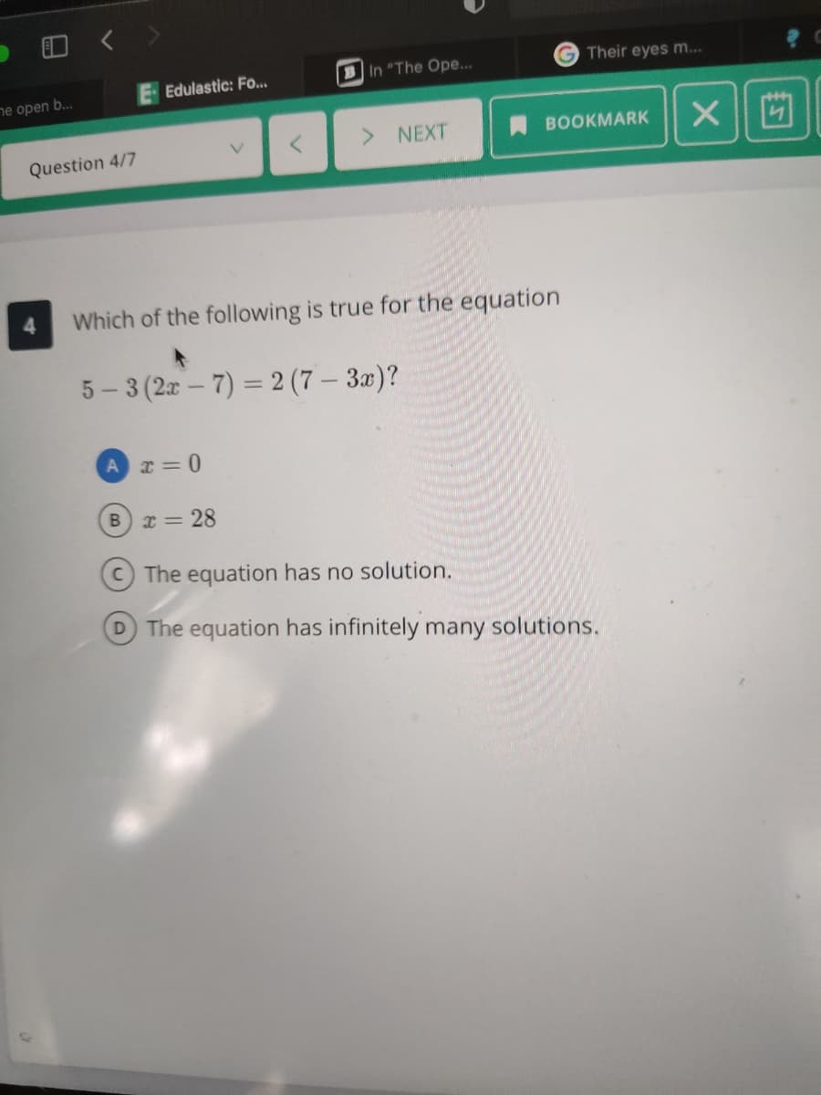 BIn "The Ope...
G Their eyes m...
Edulastic: Fo...
ne open b...
> NEXT
BOOKMARK
V.
Question 4/7
Which of the following is true for the equation
5 – 3 (2x – 7) = 2 (7 – 3x)?
I = 28
The equation has no solution.
D The equation has infinitely many solutions.
