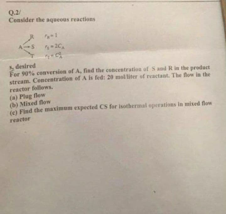 Q.2/
Consider the aqueous reactions
R
-2C
5, desired
For 90% coversion of A, find the concentration of S and R in the product
stream. Concentration of A is fed: 20 mol/liter of reactant. The flow in the
reactor follows.
(a) Plug flow
(b) Mixed flow
(e) Find the maximum expected CS for isothermal operations in mixed flow
reactor
