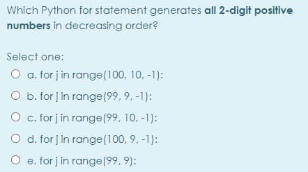 Which Python for statement generates all 2-digit positive
numbers in decreasing order?
Select one:
O a. for j in range(100, 10, -1):
O b. for j in range(99, 9, -1):
O c. for j in range(99, 10, -1):
O d. for j in range(100, 9, -1):
O e. for j in range(99, 9):
