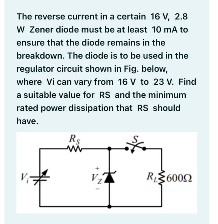 The reverse current in a certain 16 V, 2.8
W Zener diode must be at least 10 mA to
ensure that the diode remains in the
breakdown. The diode is to be used in the
regulator circuit shown in Fig. below,
where Vi can vary from 16 V to 23 V. Find
a suitable value for RS and the minimum
rated power dissipation that RS should
have.
Rs
Vz
R$6002
