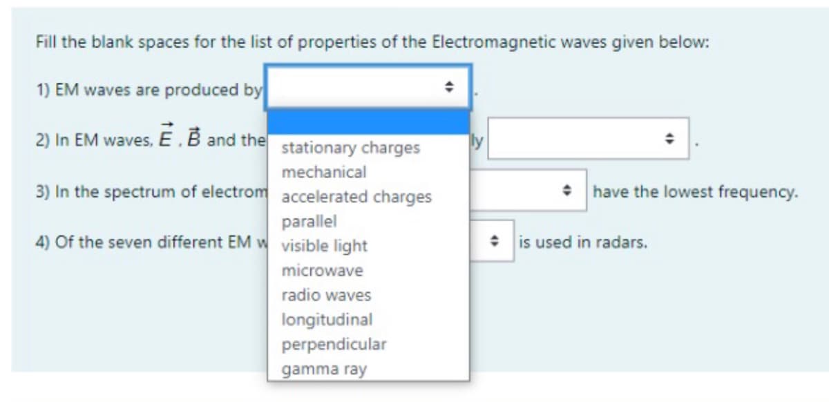 Fill the blank spaces for the list of properties of the Electromagnetic waves given below:
1) EM waves are produced by
2) In EM waves, E .B and the stationary charges
mechanical
3) In the spectrum of electrom accelerated charges
• have the lowest frequency.
parallel
4) Of the seven different EM w visible light
* is used in radars.
microwave
radio waves
longitudinal
perpendicular
gamma ray
