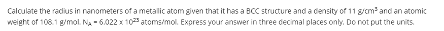 Calculate the radius in nanometers of a metallic atom given that it has a BCC structure and a density of 11 g/cm3 and an atomic
weight of 108.1 g/mol. NA = 6.022 x 1023 atoms/mol. Express your answer in three decimal places only. Do not put the units.
