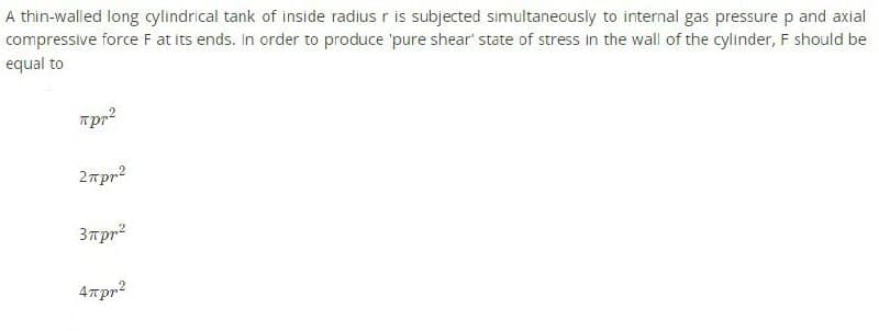 A thin-walled long cylindrical tank of inside radius r is subjected simultaneously to internal gas pressure p and axial
compressive force F at its ends. In order to produce 'pure shear state of stress in the wall of the cylinder, F should be
equal to
лрr²
2πpr²
3πpr²
4πpr²