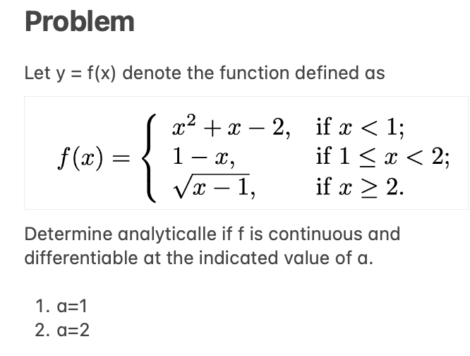Problem
Let y = f(x) denote the function defined as
x²+x-2,
f(x)
1- x,
√x-1,
Determine analyticalle if f is continuous and
differentiable at the indicated value of a.
1. a=1
2. a=2
if x < 1;
if 1 ≤ x < 2;
if x ≥ 2.