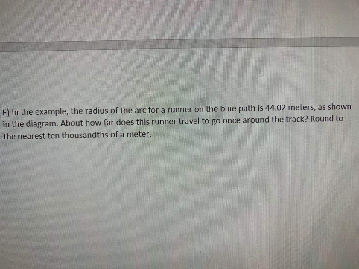 E) In the example, the radius of the arc for a runner on the blue path is 44.02 meters, as shown
in the diagram. About how far does this runner travel to go once around the track? Round to
the nearest ten thousandths of a meter.
