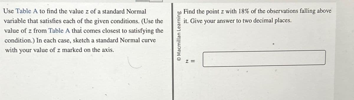 Use Table A to find the value z of a standard Normal
variable that satisfies each of the given conditions. (Use the
value of z from Table A that comes closest to satisfying the
condition.) In each case, sketch a standard Normal curve
with your value of z marked on the axis.
Macmillan Learning
Z=
Find the point z with 18% of the observations falling above
it. Give your answer to two decimal places.