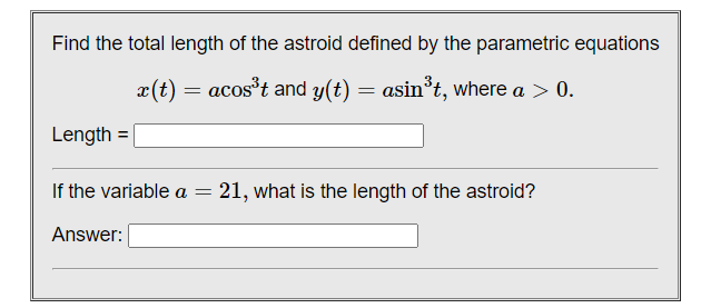 Find the total length of the astroid defined by the parametric equations
x(t) = acost and y(t) = asin*t, where a > 0.
Length =|
If the variable a =
21, what is the length of the astroid?
Answer:
