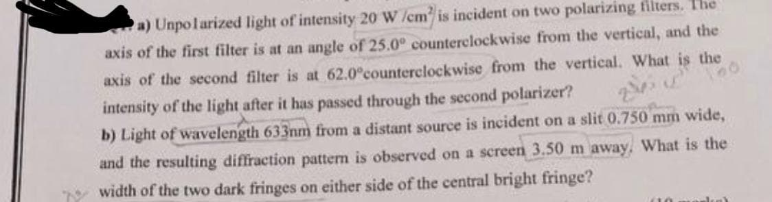 a) Unpolarized light of intensity 20 W /cm is incident on two polarizing filters. The
axis of the first filter is at an angle of 25.0° counterclockwise from the vertical, and the
axis of the second filter is at 62.0°counterclockwise from the vertical. What is the
intensity of the light after it has passed through the second polarizer?
b) Light of wavelength 633nm from a distant source is incident on a slit 0.750 mm wide,
and the resulting diffraction pattern is observed on a screen 3.50 m away. What is the
width of the two dark fringes on either side of the central bright fringe?
24.
00
sleak