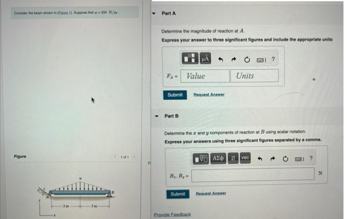 Consider the beam shown in (Figure 1). Suppose that w-350 N/m.
Figure
1 of 1
Part A
Determine the magnitude of reaction at A.
Express your answer to three significant figures and include the appropriate units
FA =
Submit
Part B
Value
B₂, By=
Submit
μA
Provide Feedback
1
Request Answer
Determine the x and y components of reaction at B using scalar notation.
Express your answers using three significant figures separated by a comma.
VE ΑΣΦ | 11 | vec
Units
Request Answer
FI ?
→
?
N