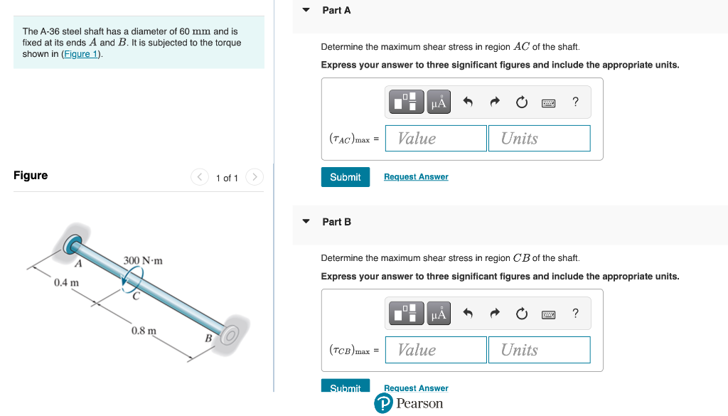 The A-36 steel shaft has a diameter of 60 mm and is
fixed at its ends A and B. It is subjected to the torque
shown in (Figure 1).
Figure
0.4 m
300 N-m
0.8 m
1 of 1
Part A
Determine the maximum shear stress in region AC of the shaft.
Express your answer to three significant figures and include the appropriate units.
(TAC) max = Value
Submit
Part B
μA
Request Answer
Submit
Determine the maximum shear stress in region CB of the shaft.
Express your answer to three significant figures and include the appropriate units.
μA
(TCB)max = Value
Units
Request Answer
P Pearson
?
Units
?