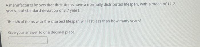 A manufacturer knows that their items have a normally distributed lifespan, with a mean of 11.2
years, and standard deviation of 3.7 years.
The 4% of items with the shortest lifespan will last less than how many years?
Give your answer to one decimal place.