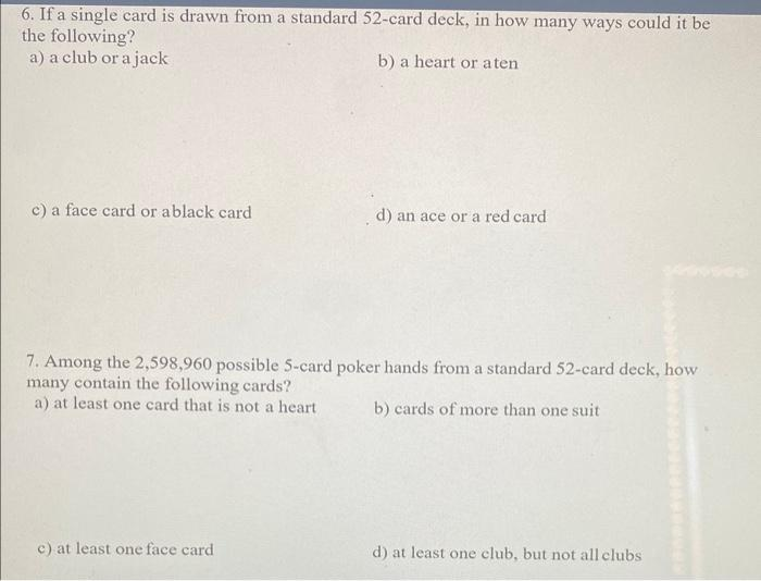 6. If a single card is drawn from a standard 52-card deck, in how many ways could it be
the following?
a) a club or a jack
b) a heart or aten
c) a face card or ablack card
d) an ace or a red card
7. Among the 2,598,960 possible 5-card poker hands from a standard 52-card deck, how
many contain the following cards?
a) at least one card that is not a heart
b) cards of more than one suit
c) at least one face card
d) at least one club, but not all clubs