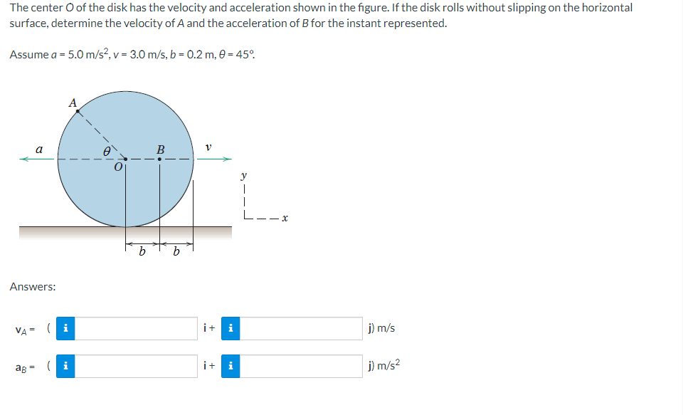 The center O of the disk has the velocity and acceleration shown in the figure. If the disk rolls without slipping on the horizontal
surface, determine the velocity of A and the acceleration of B for the instant represented.
Assume a = 5.0 m/s², v = 3.0 m/s, b = 0.2 m, 0 = 45%
a
Answers:
A
VA= (i
ag= (i
b
B
b
V
i+i
¡+ i
L--x
j) m/s
j) m/s²