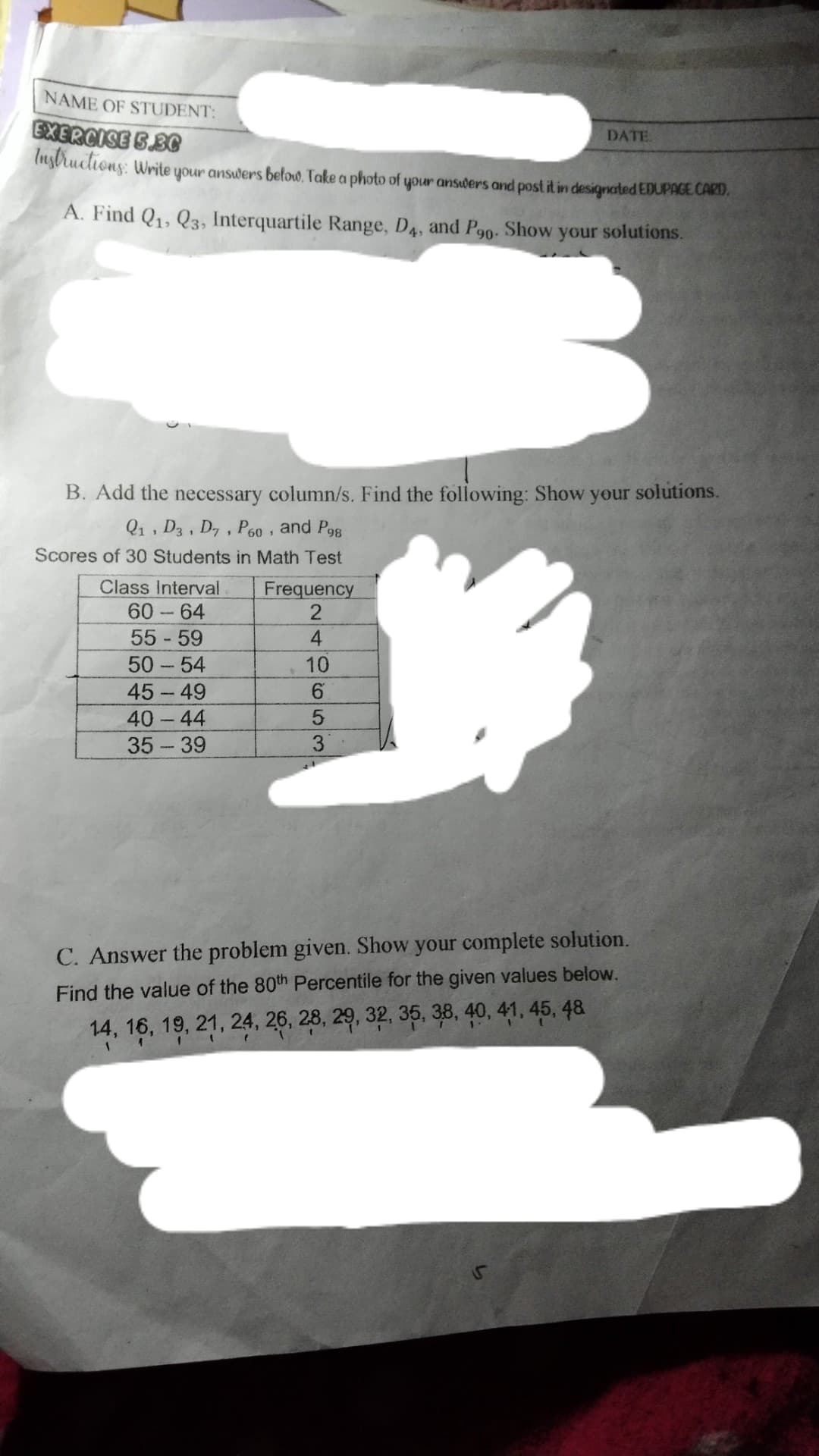 NAME OF STUDENT:
EXERCISE SBG
(nybructions: Write your answers below. Take a photo of your ansiders and post it in designated EDUPACE CARD.
DATE
A. Find Q1, Q3, Interquartile Range, D4, and P90. Show your solutions.
B. Add the necessary column/s. Find the following: Show your solutions.
Q1, D3, D, , P60 , and Pog
Scores of 30 Students in Math Test
Class Interval
Frequency
60-64
55 59
50 54
10
45-49
40 44
35 - 39
C. Answer the problem given. Show your complete solution.
Find the value of the 80th Percentile for the given values below.
14, 16, 19, 21, 24, 26, 28, 29, 32, 35, 38, 40, 41, 45, 48
2496 3
