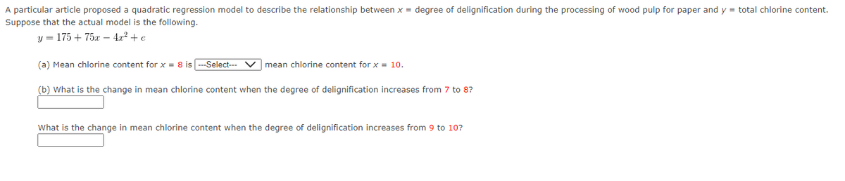 A particular article proposed a quadratic regression model to describe the relationship between x = degree of delignification during the processing of wood pulp for paper and y = total chlorine content.
Suppose that the actual model is the following.
y = 175 + 75x - 4x² + e
(a) Mean chlorine content for x = 8 is ---Select--- V mean chlorine content for x = 10.
(b) What is the change in mean chlorine content when the degree of delignification increases from 7 to 8?
What is the change in mean chlorine content when the degree of delignification increases from 9 to 10?